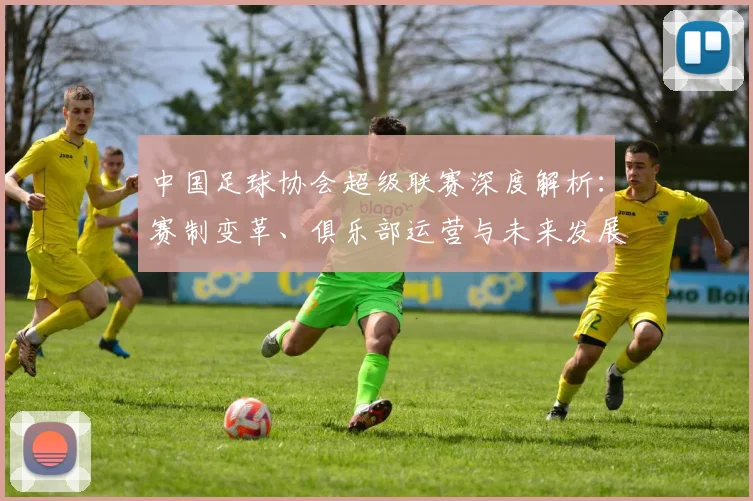 中国足球协会超级联赛深度解析：赛制变革、俱乐部运营与未来发展趋势全透视