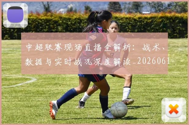 中超联赛现场直播全解析：战术、数据与实时战况深度解读_20260611140809